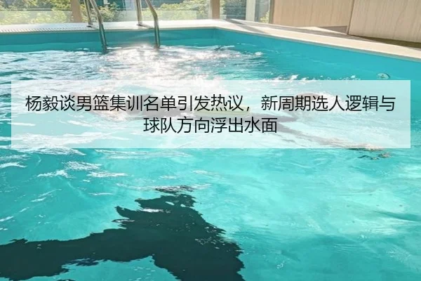 杨毅谈男篮集训名单引发热议，新周期选人逻辑与球队方向浮出水面