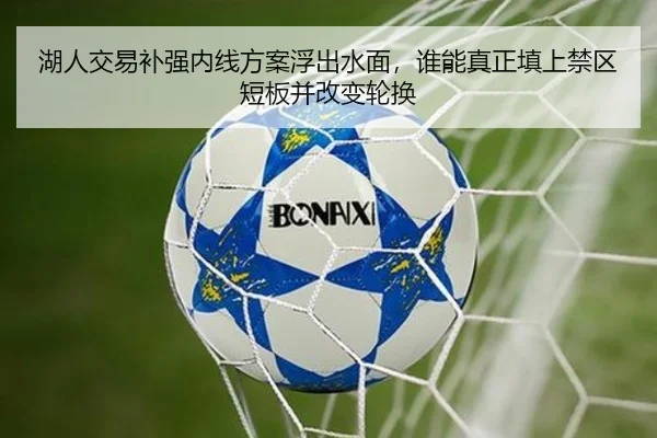 湖人交易补强内线方案浮出水面，谁能真正填上禁区短板并改变轮换